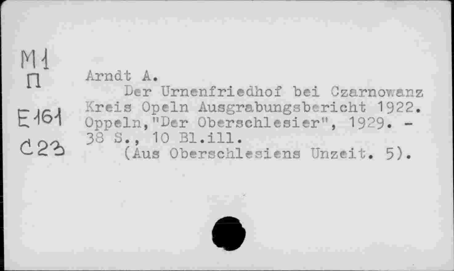 ﻿Ml
П
E -16-1
й2г
Arndt A.
Der Urnenfriedhof bei Czarnowanz Kreis Opeln Ausgrabungsbericht 1922. Oppeln,"Der Oberschlesier", 1929. -38 S., 10 Bl.ill.
(Aus Oberschlesiens Unzeit. 5).